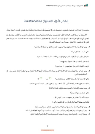 ‫برنامج‬ ‫باستخدام‬ ‫لالستبيانات‬ ‫اإلحصائي‬ ‫التحليل‬
IBM SPSS Statistics
5
:‫األول‬ ‫الفصل‬
‫االستبيان‬
Questionnaire
‫اميرة‬ ‫بنتايج‬ ‫استبيا‬‫ا‬ ‫ع‬ ‫ل‬ ‫اححص‬‫شررط‬ ‫رافصيل‬ ‫به‬ ‫للتيراف‬ ‫انستبيا‬‫عن‬ ‫ة‬ ‫دا‬ ‫ال‬ ‫ا‬ ‫سنتحدث‬
‫اخدترس‬ ‫املجتم‬‫ل‬ ‫ام‬
‫يلر‬ ‫ام‬‫أنضل‬
‫الالزم‬ ‫يانات‬ ‫ال‬ ‫حجم‬ ‫رسيلة‬ ‫ه‬ ‫انستبيا‬
‫ة‬
‫ا‬ ‫ه‬ ‫ا‬ ‫صفات‬ ‫لكاف‬ ‫أر‬ ‫اخدترس‬ ‫املجتم‬ ‫ل‬ ‫ح‬
ً
‫را‬ ‫مس‬ ‫رميإا‬ ‫ام‬ ‫نرميات‬ ‫من‬ ‫للتحرل‬
‫انستبيا‬ ‫اصميم‬ ‫رعند‬ ‫حثي‬ ‫ال‬ ‫أسئلة‬ ‫ا‬ ‫ع‬ ‫لإلجابة‬ ‫أر‬ ‫ي‬ ‫انستبيا‬ ‫ر‬ ‫بغ‬ ‫ها‬ ‫ل‬ ‫ل‬ ‫ص‬ ‫ال‬ ‫الصيد‬ ‫من‬ ‫ك‬ ‫مد‬ ‫القب‬ ‫املجتم‬
‫ج‬
‫بيض‬ ‫اعا‬‫ر‬‫م‬ ‫د‬
:‫الاررط‬ ‫ه‬ ‫ه‬‫أهم‬ ‫رمن‬ ‫رصحتهاي‬ ‫النتايج‬ ‫امة‬ ‫اضمن‬ ‫حقى‬‫الاررط‬
1
.
‫ب‬ ‫انستبيا‬‫أسئلة‬ ‫اك‬ ‫أ‬‫جد‬
‫حد‬ ‫م‬‫باكل‬ ‫للجمي‬‫مة‬ ‫رمفإ‬‫سيتة‬
‫غامضةر‬ ‫اك‬ ‫رن‬
‫مثال‬
‫ك‬ ‫لد‬‫األطفال‬‫عدا‬ ‫كم‬ :
‫؟‬
‫س‬ ‫ل‬‫املجيد‬‫ر‬ ‫تح‬ ‫هنا‬
‫أ‬
‫ل‬
:
‫ررر‬ ‫الياشر‬ ‫أم‬‫السابية‬ ‫أم‬‫احمامسة‬‫سن‬ ‫ار‬ ‫ه‬ ‫من‬ ‫التفل‬‫هل‬
‫رل‬
:‫ال‬ ‫م‬ ‫ح‬ ‫ليص‬‫الساال‬‫زييد‬ ‫أ‬‫احث‬ ‫ال‬ ‫ا‬ ‫ع‬ ‫لك‬
‫عن‬ ‫أعماتهم‬ ‫ارل‬ ‫ن‬ ‫ال‬ ‫األطفال‬‫عدا‬ ‫كم‬
12
‫سنة‬
‫ك‬ ‫لد‬
‫؟‬
2
.
‫عن‬ ‫بتيد‬ ‫أ‬ ‫احث‬ ‫ال‬ ‫ا‬ ‫ع‬ ‫جد‬
‫باإلجابةي‬ ‫حا‬ ‫ا‬ ‫القب‬ ‫األسئلة‬ ‫الك‬
‫باإلجابة‬ ‫حية‬ ‫م‬ ‫اخنفية‬ ‫األسئلة‬ ‫اك‬ ‫ما‬ ‫ا‬ ‫رغال‬
‫لك‬ ‫ل‬
‫طرح‬ ‫بيدم‬ ‫نصح‬
‫النفير‬ ‫بصيغة‬‫أسئلة‬
:‫مثال‬
‫تيترد‬‫أن‬
‫أسل‬ ‫أ‬
‫للداتس‬ ‫مبسط‬‫الكتاة‬‫ا‬ ‫ه‬‫ة‬
‫؟‬
‫نيم‬
‫ن‬
‫س‬ ‫ناملجيد‬
‫امل‬ ‫م‬ ‫ر‬ ‫أ‬‫راد‬ ‫احث‬ ‫ال‬ ‫أ‬ ‫ر‬‫اي‬‫األر‬ ‫اإلجابة‬‫بامتيات‬‫م‬ ‫ير‬
‫احثر‬ ‫ال‬‫راد‬ ‫كما‬‫باإلجابة‬‫جيد‬
3
.
‫ر‬
ً
‫أتماما‬‫اإلجابات‬ ‫اك‬ ‫عندما‬ ‫حدات‬ ‫ال‬‫أر‬‫الكميات‬‫د‬ ‫احد‬ ‫جد‬
:‫مثال‬
‫؟‬
ً
‫ميا‬ ‫اخاء‬ ‫من‬ ‫تارة‬ ‫كم‬
‫أ‬ ‫سيجيد‬
‫لمر‬ ‫راجيد‬‫ماء‬ ‫لتر‬‫األشماص‬ ‫حد‬
5
‫ررر‬ ‫أر‬ ‫ارسي‬
‫ت‬‫لك‬ ‫ل‬
ً
‫ا‬‫ر‬‫لت‬ ‫كم‬‫ا‬ ‫الساال‬ ‫صياغة‬ ‫ياا‬
‫م؟‬ ‫الي‬‫ا‬ ‫تارة‬ ‫اخاء‬‫من‬
4
.
‫رأن‬ ‫رراضحة‬ ‫اشر‬ ‫م‬‫األسئلة‬ ‫اك‬ ‫أ‬‫جد‬
‫املجيد‬‫حتاج‬
‫ها‬ ‫عل‬ ‫ليجيد‬‫بيمل‬‫ر‬ ‫للتفك‬
‫ر‬
5
.
‫ر‬ ‫مص‬ ‫انستبيا‬ ‫ك‬ ‫أ‬‫جد‬
ً
‫ا‬
ً
‫رمتا‬ ‫املجيد‬‫عند‬ ‫ك‬ ‫ن‬‫نرد‬‫ي‬ ‫اإلمكا‬‫مدت‬
‫ا‬ ‫ط‬
ً
‫ال‬
‫ل‬
‫إل‬
‫جابة‬
‫أسئلته‬‫ا‬ ‫ع‬
‫ر‬
6
.
‫النهائير‬ ‫يل‬ ‫التت‬‫ل‬ ‫م‬‫األمتاء‬ ‫ل‬ ‫رتيد‬ ‫للتجراد‬ ‫ر‬ ‫صغ‬‫عة‬ ‫مجم‬‫ا‬ ‫ع‬ ‫انستبيا‬‫زع‬ ‫أ‬ ‫فضل‬
 