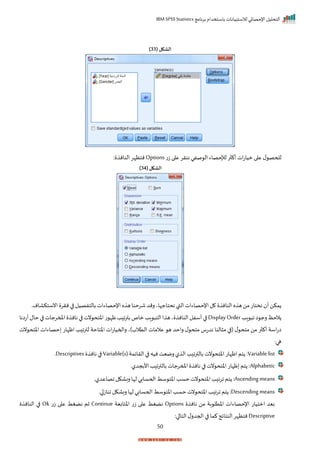 ‫برنامج‬ ‫باستخدام‬ ‫لالستبيانات‬ ‫اإلحصائي‬ ‫التحليل‬
IBM SPSS Statistics
50
( ‫الشكل‬
33
)
‫ت‬‫ز‬‫ا‬ ‫ع‬ ‫ننرر‬ ‫صفي‬ ‫ال‬ ‫لإلحصاء‬ ‫ر‬ ‫أك‬‫ات‬‫ت‬‫ميا‬ ‫ا‬ ‫ع‬ ‫ل‬ ‫للحص‬
Options
: ‫النان‬‫نتظإر‬
( ‫الشكل‬
34
)
‫النان‬ ‫ه‬ ‫ه‬‫من‬‫نختات‬ ‫أ‬‫مكن‬
‫انستكاامر‬ ‫نرر‬ ‫ا‬ ‫بالتفصيل‬‫اإلحصاءات‬‫ه‬ ‫ه‬‫شرحنا‬ ‫رمد‬‫نحتاجإاي‬‫القب‬‫اإلحصاءات‬‫ل‬
‫اد‬ ‫ا‬‫ا‬ ‫رج‬‫الحظ‬
Display Order
‫أتانا‬‫حال‬‫ا‬ ‫املمرجات‬ ‫نان‬‫ا‬ ‫نت‬ ‫اختح‬‫ت‬ ‫ظإ‬‫د‬ ‫بترا‬‫ماص‬‫اد‬ ‫الت‬‫ا‬ ‫ه‬‫ي‬ ‫النان‬‫أسفل‬‫ا‬
‫الت‬ ‫عالمات‬ ‫ه‬ ‫راحد‬ ‫ل‬ ‫متح‬ ‫ندتس‬ ‫النا‬ ‫م‬ ‫ا‬ ( ‫ل‬ ‫متح‬ ‫من‬ ‫ر‬ ‫أك‬ ‫اسة‬‫ت‬‫ا‬
‫نت‬ ‫اختح‬ ‫حصاءات‬ ‫اظإات‬ ‫د‬ ‫لترا‬ ‫اختاحة‬ ‫ات‬‫ت‬‫راحميا‬ ‫الة)ي‬
:‫ها‬
Variable list
‫الرايمة‬‫ا‬ ‫نيه‬‫رميت‬‫ل‬ ‫ال‬ ‫د‬ ‫بالترا‬ ‫نت‬ ‫اختح‬ ‫اظإات‬‫تم‬ :
Variable(s)
‫نان‬ ‫ا‬
Descriptives
‫ر‬
Alphabetic
‫األبجدلر‬‫د‬ ‫بالترا‬ ‫املمرجات‬ ‫نان‬ ‫ا‬ ‫نت‬ ‫اختح‬ ‫ظإات‬ ‫تم‬ :
Ascendingmeans
‫ارا‬ ‫تم‬ :
‫اصاعدل‬‫رباكل‬‫لإا‬‫اححسابي‬ ‫سط‬ ‫اخت‬‫حسد‬ ‫نت‬ ‫اختح‬‫د‬
‫ر‬
Descending means
‫ار‬‫اناز‬ ‫رباكل‬ ‫لإا‬ ‫اححسابي‬‫سط‬ ‫اخت‬‫حسد‬‫نت‬ ‫اختح‬ ‫د‬ ‫ارا‬ ‫تم‬ :
‫نان‬ ‫من‬ ‫بة‬ ‫اختل‬ ‫اإلحصاءات‬ ‫امتيات‬ ‫بيد‬
Options
‫اختابية‬ ‫ت‬‫ز‬ ‫ا‬ ‫ع‬ ‫نضغط‬
Continue
‫ت‬‫ز‬ ‫ا‬ ‫ع‬ ‫نضغط‬ ‫ثم‬
Ok
‫النان‬ ‫ا‬
Descriptive
‫النتاي‬‫نتظإر‬
:‫ا‬ ‫التا‬‫ل‬‫احجدر‬ ‫ا‬ ‫كما‬‫ج‬
 