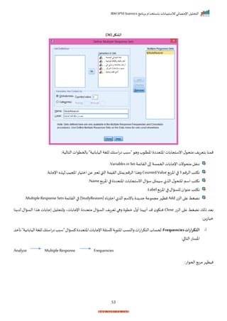 ‫برنامج‬ ‫باستخدام‬ ‫لالستبيانات‬ ‫اإلحصائي‬ ‫التحليل‬
IBM SPSS Statistics
53
( ‫الشكل‬
36
)
"‫اليابانية‬ ‫للغة‬ ‫استك‬‫ت‬‫ا‬‫"سبد‬ ‫ره‬ ‫ة‬ ‫اختل‬ ‫اختيدا‬ ‫انستجابات‬‫ل‬ ‫متح‬ ‫بتيراف‬ ‫ممنا‬
:‫التالية‬ ‫ات‬ ‫باحمت‬
‫الرايمة‬ ‫ا‬ ‫احممسة‬ ‫اإلجابات‬‫نت‬ ‫متح‬ ‫ننرل‬
Variables in Set
‫ر‬
‫الرمم‬ ‫نكتد‬
1
‫ب‬‫ر‬‫اخ‬ ‫ا‬
Counted Value
‫اإلجابةر‬‫ه‬ ‫لإ‬‫املجيد‬‫امتيات‬‫عن‬‫تيبر‬‫القب‬ ‫الريمة‬‫ل‬ ‫م‬ ‫الرمم‬‫ا‬ ‫ره‬
‫اخرب‬ ‫ا‬ ‫اختيدا‬ ‫انستجابات‬‫ساال‬ ‫ل‬ ‫سيم‬‫ل‬ ‫ال‬‫ل‬ ‫اختح‬‫اسم‬ ‫نكتد‬
Name
‫ر‬
‫ا‬ ‫عن‬ ‫نكتد‬
‫ب‬‫ر‬‫اخ‬ ‫ا‬ ‫للساال‬
Label
‫ر‬
‫الزت‬ ‫ا‬ ‫ع‬ ‫نضغط‬
Add
( ‫ناه‬‫ر‬‫امت‬ ‫ل‬ ‫ال‬‫بانسم‬ ‫د‬ ‫جد‬‫عة‬ ‫مجم‬ ‫نظإر‬
StudyReason
‫الرايمة‬ ‫ا‬ )
Multiple Response Sets
‫ر‬
‫الزت‬ ‫ا‬ ‫ع‬ ‫نضغط‬ ‫ذلك‬ ‫بيد‬
Close
‫نا‬ ‫لد‬ ‫الساال‬ ‫ا‬ ‫ه‬ ‫جابات‬ ‫رلتحليل‬ ‫اإلجاباتي‬ ‫متيدا‬ ‫الساال‬ ‫تيراف‬ ‫رها‬ ‫مت‬ ‫ل‬‫أر‬ ‫أنهينا‬ ‫مد‬ ‫ننك‬
‫مياتان‬
:
‫أ‬
-
‫التكرارات‬
Frequencies
:
"‫اليابانية‬‫للغة‬‫استك‬‫ت‬‫ا‬‫"سبد‬‫كساال‬ ‫اختيدا‬‫اإلجابات‬‫ألسئلة‬‫اة‬ ‫اخئ‬‫رالنسد‬‫ات‬‫ت‬‫ا‬‫ر‬‫التك‬‫ححساة‬
‫ن‬
‫أم‬
:‫ا‬ ‫التا‬ ‫اخسات‬
Analyze Multiple Response Frequencies
:‫ات‬ ‫احح‬ ‫مرب‬‫نيظإر‬
 