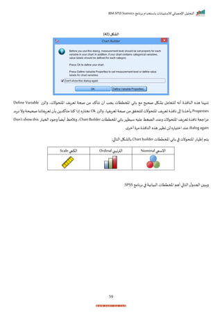 ‫برنامج‬ ‫باستخدام‬ ‫لالستبيانات‬ ‫اإلحصائي‬ ‫التحليل‬
IBM SPSS Statistics
59
( ‫الشكل‬
42
)
‫رالزت‬ ‫نتي‬ ‫اختح‬ ‫تيراف‬ ‫صحة‬ ‫من‬ ‫نتأكد‬ ‫أ‬ ‫جد‬ ‫املمتتات‬ ‫باني‬ ‫م‬ ‫صحيح‬ ‫باكل‬ ‫للتيامل‬ ‫أنه‬ ‫النان‬ ‫ه‬ ‫ه‬ ‫انبهنا‬
Define Variable
Properties
‫للتحر‬ ‫نت‬ ‫اختح‬ ‫اف‬‫ر‬‫تي‬ ‫نان‬ ‫ا‬ ‫نا‬ ‫أم‬
‫رالزت‬ ‫تيرافإاي‬ ‫صحة‬ ‫من‬ ‫ل‬
Ok
‫نراد‬ ‫رن‬ ‫صحيحة‬ ‫تيرافاانا‬ ‫بأ‬ ‫ن‬ ‫متأكد‬ ‫كنا‬ ‫ذا‬ ‫نختاته‬
‫املمتتات‬ ‫باني‬ ‫سيظإر‬ ‫عليه‬‫الضغط‬ ‫رعند‬‫نت‬ ‫اختح‬ ‫اف‬‫ر‬‫تي‬ ‫نان‬ ‫اجية‬‫ر‬‫م‬
Chart Builder
‫احميات‬ ‫ا‬ ‫رج‬
ً
‫ضا‬ ‫أ‬ ‫رنالحظ‬ ‫ي‬
Don’tshowthis
dialogagain
‫ر‬‫م‬‫أمر‬ ‫مر‬ ‫النان‬ ‫ه‬ ‫ه‬‫اظإر‬‫لن‬ ‫امتياته‬ ‫عند‬
‫املمتتات‬‫باني‬‫ا‬ ‫نت‬ ‫اختح‬‫ظإات‬ ‫تم‬
Chartbuilder
:‫ا‬ ‫التا‬‫بالاكل‬
‫انسيب‬
Nominal
‫الترايبب‬
Ordinal
‫الكيب‬
Scale
‫برنامج‬ ‫ا‬ ‫يانية‬ ‫ال‬ ‫املمتتات‬‫أهم‬‫ا‬ ‫التا‬‫ل‬‫احجدر‬ ‫را‬
SPSS
:
 