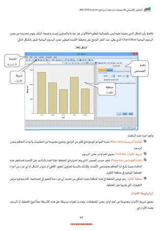 ‫برنامج‬ ‫باستخدام‬ ‫لالستبيانات‬ ‫اإلحصائي‬ ‫التحليل‬
IBM SPSS Statistics
63
‫غ‬ ‫ا‬ ‫ناألل‬‫بة‬ ‫اختل‬‫باحجمالية‬‫ا‬ ‫ل‬‫عليه‬‫حصلنا‬‫ل‬ ‫ال‬‫الاكل‬ ‫بأ‬‫نالحظ‬
‫محرت‬‫من‬‫نه‬ ‫بتحس‬‫م‬ ‫نر‬‫لك‬ ‫ل‬‫راضحةي‬‫ست‬ ‫ل‬‫راليناران‬‫ابة‬ ‫ج‬‫ر‬
‫يانية‬ ‫ال‬ ‫م‬ ‫الرس‬
Chart Editor
:‫ا‬ ‫التا‬‫بالاكل‬ ‫اخ‬ ‫يانية‬ ‫ال‬ ‫م‬ ‫الرس‬ ‫محرت‬‫نيظإر‬ ‫األعمد‬‫مختط‬ ‫ا‬ ‫ع‬‫اخزارج‬‫النرر‬‫عند‬‫ظإر‬ ‫ل‬ ‫ال‬
( ‫الشكل‬
46
)
: ‫النان‬ ‫ه‬ ‫ه‬ ‫اء‬‫ز‬‫أج‬ ‫رأهم‬
‫سية‬ ‫الري‬‫الرايمة‬
Mainmenu
‫الر‬‫ه‬ ‫تا‬:
‫بمحرت‬‫التحكم‬‫رأارات‬‫التيليمات‬‫من‬‫عة‬ ‫مجم‬‫ل‬ ‫راح‬‫امجي‬‫ر‬‫الب‬‫من‬‫ر‬ ‫ك‬‫ا‬ ‫ا‬ ‫ج‬ ‫اخ‬‫ايم‬
‫مر‬ ‫الرس‬
‫األارات‬ ‫شراط‬
Tools bar
:
‫مر‬ ‫الرس‬‫محرت‬‫أرامر‬‫أهم‬ ‫ل‬ ‫ح‬
‫احمصايف‬ ‫نان‬
Properties
:
‫ه‬ ‫ه‬‫ر‬ ‫تغ‬ ‫نس‬ ‫األعمد‬‫ا‬ ‫ع‬‫ر‬ ‫بالتأش‬ ‫ممنا‬‫نإذا‬‫املمتطي‬‫ا‬ ‫امتياته‬‫تم‬ ‫ل‬ ‫ال‬‫الينصر‬ ‫حسد‬ ‫ر‬ ‫اتغ‬
‫ال‬
‫اء‬‫ز‬‫أج‬ ‫من‬‫جزء‬ ‫أل‬‫أر‬ ‫الاكل‬ ‫ا‬ ‫عن‬‫أر‬ ‫األنري‬‫ت‬ ‫املح‬‫ليناران‬ ‫ة‬ ‫بالنس‬ ‫لك‬ ‫رك‬ ‫ي‬ ‫األعمد‬ ‫بخصايف‬ ‫التحكم‬‫لنا‬ ‫يح‬ ‫ا‬ ‫بحيث‬ ‫نان‬
‫انظإاتر‬‫منترة‬ ‫ا‬ ‫ا‬ ‫ج‬ ‫اخ‬ ‫املمتط‬
‫انظإات‬‫منترة‬
:
‫عر‬‫ها‬ ‫ن‬‫تم‬ ‫كما‬‫مصايصهي‬‫ا‬ ‫ر‬ ‫للتغي‬‫منه‬‫جزء‬‫أل‬‫د‬ ‫احد‬‫من‬‫نتمكن‬‫بحيث‬‫اخنترة‬‫ه‬ ‫ه‬‫ا‬ ‫املمتط‬‫عرض‬‫تم‬
‫ض‬
‫املمتطر‬‫ا‬ ‫ع‬ ‫نجريها‬‫القب‬ ‫ات‬‫ر‬ ‫التغي‬
:‫األدوات‬ ‫شريط‬‫ار‬‫ر‬‫أز‬
‫الرسمي‬ ‫أر‬ ‫املمتط‬ ‫ع‬ ‫لن‬
ً
‫يا‬ ‫ا‬ ‫األشرطة‬ ‫ه‬ ‫ه‬ ‫ا‬ ‫ع‬ ‫بسيتة‬ ‫ات‬‫ر‬ ‫تغ‬ ‫راحدث‬ ‫املمتتاتي‬ ‫محرت‬ ‫أرامر‬ ‫أهم‬ ‫من‬ ‫عة‬ ‫مجم‬ ‫األارات‬ ‫شراط‬ ‫ل‬ ‫ح‬
:‫ها‬ ‫ات‬‫ت‬‫األز‬ ‫ه‬ ‫ره‬
‫الرايمة‬
‫سية‬ ‫الري‬
‫ش‬
‫راط‬
‫األارات‬
‫نان‬
‫احمصايف‬
‫منترة‬
‫انظإات‬
 
