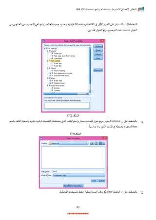 ‫برنامج‬ ‫باستخدام‬ ‫لالستبيانات‬ ‫اإلحصائي‬ ‫التحليل‬
IBM SPSS Statistics
83
‫الرايمة‬‫ا‬ ‫ل‬‫األر‬‫احميات‬‫ا‬ ‫ع‬‫ننرر‬‫لك‬ ‫ل‬‫للمختط)ي‬
Allsettings
‫من‬‫اليناران‬‫عن‬‫د‬ ‫التحد‬‫نلغا‬‫ثم‬‫اليناصري‬ ‫جمي‬‫د‬ ‫بتحد‬‫م‬ ‫نير‬
‫احميات‬
Textcontent
:‫ا‬ ‫كما‬‫ات‬ ‫احح‬ ‫مرب‬‫ح‬ ‫نيص‬
( ‫الاكل‬
70
)
‫ج‬
-
‫ت‬‫ز‬‫ا‬ ‫ع‬‫بالضغط‬
Continue
‫ظ‬
‫باسم‬‫اخلف‬‫سمية‬ ‫ب‬‫م‬ ‫نر‬‫نيهي‬‫التنسيرات‬‫سنحفظ‬‫ل‬ ‫ال‬‫اخلف‬‫راسم‬‫مسات‬‫د‬ ‫لتحد‬‫ات‬ ‫ح‬ ‫ب‬‫ر‬‫م‬‫إر‬
Bars
:
ً
‫ا‬ ‫مناس‬ ‫اه‬‫ر‬‫ن‬ ‫ل‬ ‫ال‬‫اخسات‬ ‫ا‬ ‫بحفظه‬ ‫م‬ ‫نر‬ ‫ثم‬
( ‫الشكل‬
71
)
‫ح‬
-
‫اححفظ‬ ‫ت‬‫ز‬ ‫ا‬ ‫ع‬ ‫بالضغط‬
Save
‫املمتطر‬‫انسيرات‬ ‫حفظ‬ ‫عملية‬ ‫أاممنا‬‫مد‬ ‫نك‬
 