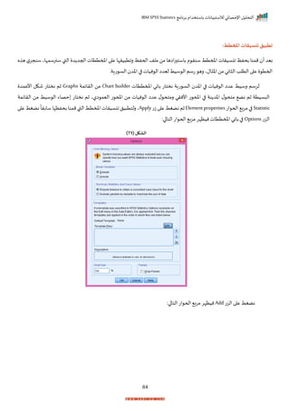 ‫برنامج‬ ‫باستخدام‬ ‫لالستبيانات‬ ‫اإلحصائي‬ ‫التحليل‬
IBM SPSS Statistics
84
:‫املخطط‬ ‫تنسيقات‬ ‫تطبيق‬
‫ان‬ ‫بحفظ‬ ‫ممنا‬ ‫أ‬ ‫بيد‬
‫ه‬ ‫ه‬ ‫ل‬‫سنجر‬ ‫سنرسمإاي‬ ‫القب‬ ‫د‬ ‫احجد‬ ‫املمتتات‬ ‫ا‬ ‫ع‬ ‫يرإا‬ ‫رات‬ ‫اححفظ‬ ‫ملف‬ ‫من‬ ‫ااها‬‫ر‬ ‫باست‬ ‫م‬ ‫سنر‬ ‫املمتط‬ ‫سيرات‬
‫تاةر‬ ‫الس‬ ‫اخد‬ ‫ا‬ ‫نيات‬ ‫ال‬ ‫ليدا‬ ‫سيط‬ ‫ال‬‫تسم‬ ‫ره‬ ‫الي‬ ‫اخ‬‫من‬‫اني‬ ‫ال‬ ‫التلد‬ ‫ا‬ ‫ع‬ ‫احمت‬
‫املمتتات‬ ‫باني‬ ‫نختات‬ ‫تاة‬ ‫الس‬ ‫اخد‬ ‫ا‬ ‫نيات‬ ‫ال‬ ‫عدا‬ ‫رسيط‬ ‫لرسم‬
Chart builder
‫ال‬ ‫من‬
‫رايمة‬
Graphs
‫األعمد‬ ‫شكل‬ ‫نختات‬ ‫ثم‬
‫الرايمة‬ ‫من‬ ‫سيط‬ ‫ال‬ ‫حصاء‬ ‫نختات‬ ‫ثم‬ ‫الي‬ ‫اليم‬ ‫ت‬ ‫املح‬ ‫من‬ ‫نيات‬ ‫ال‬ ‫عدا‬ ‫ل‬ ‫رمتح‬ ‫األنري‬ ‫ت‬ ‫املح‬ ‫ا‬ ‫نة‬ ‫اخد‬ ‫ل‬ ‫متح‬ ‫نض‬ ‫ثم‬ ‫البسيتة‬
Statistic
‫ات‬ ‫احح‬ ‫ب‬‫ر‬‫م‬‫ا‬
Elementproperties
‫ت‬‫ز‬‫ا‬ ‫ع‬‫نضغط‬‫ثم‬
Apply
‫بحفظإا‬‫ممنا‬‫القب‬‫املمتط‬‫انسيرات‬‫يل‬ ‫رلتت‬‫ي‬
‫ا‬ ‫ع‬‫نضغط‬
ً
‫سابرا‬
‫الزت‬
Options
:‫ا‬ ‫التا‬‫ات‬ ‫احح‬ ‫مرب‬‫نيظإر‬‫املمتتات‬ ‫باني‬‫ا‬
( ‫الشكل‬
71
)
‫الزت‬ ‫ا‬ ‫ع‬ ‫نضغط‬
Add
:‫ا‬ ‫التا‬‫ات‬ ‫احح‬ ‫مرب‬ ‫نيظإر‬
 
