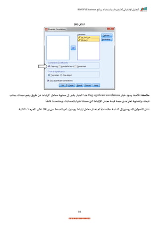 ‫برنامج‬ ‫باستخدام‬ ‫لالستبيانات‬ ‫اإلحصائي‬ ‫التحليل‬
IBM SPSS Statistics
91
( ‫الشكل‬
80
)
:‫مالحظة‬
‫ميات‬ ‫ا‬ ‫رج‬ ‫نالحظ‬
Flag significant correlations
‫بجاند‬ ‫نجمات‬ ‫رم‬ ‫طرال‬ ‫عن‬ ‫اط‬ ‫انتا‬ ‫ميامل‬ ‫اة‬ ‫مين‬ ‫ا‬ ‫ر‬ ‫زا‬ ‫احميات‬ ‫ا‬ ‫ه‬
‫ر‬
ً
‫نحرا‬ ‫رسنتحدث‬ ‫باححساباتي‬ ‫ها‬ ‫عل‬ ‫حصلنا‬‫القب‬‫اط‬ ‫انتا‬‫ميامل‬‫ميمة‬‫صحة‬‫مدم‬‫تينب‬ ‫اة‬ ‫راخين‬ ‫ميمتهي‬
‫اخدت‬ ‫ل‬ ‫اختح‬ ‫ننرل‬
‫الرايمة‬ ‫ا‬ ‫رس‬
Variables
‫ثم‬
‫اط‬ ‫اتا‬‫ميامل‬‫نختات‬
‫رس‬ ‫ب‬
‫ثم‬‫ي‬
‫ت‬‫ز‬ ‫ا‬ ‫ع‬ ‫بالضغط‬
OK
:‫التالية‬‫املمرجات‬‫اظإر‬
 