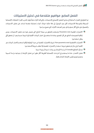 ‫برنامج‬ ‫باستخدام‬ ‫لالستبيانات‬ ‫اإلحصائي‬ ‫التحليل‬
IBM SPSS Statistics
99
:‫السابع‬ ‫الفصل‬
‫االستبيانات‬ ‫تحليل‬ ‫في‬ ‫متقدمة‬ ‫مواضيع‬
‫ذكر‬ ‫كما‬ ‫رالقب‬ ‫لالستبياناتي‬ ‫اإلحصائي‬‫التحليل‬ ‫اائ‬ ‫م‬ ‫ا‬ ‫السابرة‬‫ات‬‫ر‬‫الفر‬ ‫ا‬ ‫ق‬‫التتر‬ ‫ام‬
‫التحليال‬‫اء‬‫ر‬‫إلج‬ ‫اختدتة‬ ‫ااهل‬
ً
‫سابرا‬ ‫نا‬
‫اإلحصايية‬‫ت‬
‫انستبيانات‬ ‫احليل‬ ‫ا‬ ‫ع‬ ‫تساعد‬ ‫متردمة‬ ‫حصايية‬ ‫أارات‬ ‫نإناا‬ ‫عاليةي‬ ‫امة‬ ‫ا‬ ‫ل‬ ‫ص‬ ‫ال‬ ‫ار‬ ‫لكن‬ ‫لالستبيانات‬ ‫ستة‬ ‫راخت‬ ‫البسيتة‬
:‫استها‬‫ت‬‫بد‬ ‫ننصح‬ ‫القب‬ ‫األارات‬ ‫ه‬ ‫ه‬ ‫أهم‬‫رمن‬ ‫رأاقي‬ ‫م‬‫جدر‬ ‫ر‬ ‫أك‬‫نتايج‬ ‫ا‬ ‫ع‬ ‫ل‬ ‫راححص‬
‫اخيلم‬ ‫ات‬‫ت‬‫ا‬ ‫انمت‬
‫ية‬
Parametric tests
‫صحة‬ ‫من‬ ‫للتحرل‬ ‫رتستخدم‬ :
‫النتايج‬
‫رمدم‬ ‫انستبياناتي‬ ‫احليل‬ ‫عند‬ ‫ها‬ ‫عل‬ ‫نحصل‬ ‫القب‬
‫لكي‬ ‫اتحرل‬ ‫أ‬ ‫جد‬ ‫د‬ ‫عد‬ ‫شررط‬‫رلإا‬ ‫الكمية‬ ‫يانات‬ ‫ال‬ ‫ات‬ ‫امت‬ ‫ا‬ ‫تستخدم‬ ‫ما‬ ‫رعاا‬ ‫ي‬ ‫املجتم‬ ‫ل‬ ‫ا‬ ‫ع‬ ‫النتايج‬ ‫ه‬ ‫ه‬ ‫تيميم‬ ‫مكانية‬
‫استخدامإار‬ ‫مكن‬
‫الالميلمية‬‫ات‬‫ت‬‫ا‬ ‫انمت‬
Non-parametrictests
‫ر‬ ‫غ‬‫يانات‬ ‫ال‬‫ات‬ ‫نمت‬‫تستخدم‬‫رلكنها‬‫ظيفة‬ ‫ال‬‫حيث‬‫من‬‫اخيلمية‬‫ات‬‫ت‬‫ا‬ ‫بانمت‬‫هة‬ ‫ش‬:
‫نستخدامإار‬
ً
‫شررطا‬ ‫اتتلد‬ ‫رن‬ ‫اخيلمية‬‫ات‬‫ت‬‫ا‬ ‫انمت‬‫استخدام‬ ‫شررط‬‫اتحرل‬ ‫لم‬‫حال‬ ‫ا‬ ‫أر‬‫الكمية‬
‫التراط‬‫ل‬‫جدار‬
Crosstabs
‫اسميةر‬‫تابية‬ ‫أر‬‫اسمية‬‫بيانات‬ ‫ب‬‫اط‬ ‫انتا‬‫اسة‬‫ت‬‫لد‬ :
‫ا‬
‫بية‬ ‫الس‬ ‫اسة‬‫ت‬‫ا‬ ‫نيه‬ ‫تم‬ ‫ذ‬ ‫اط‬ ‫انتا‬ ‫احليل‬ ‫من‬ ‫تا‬ ‫ات‬ ‫ر‬ ‫أك‬ ‫كترارة‬ ‫اإلحصايية‬ ‫اسات‬‫ت‬‫الد‬ ‫ا‬ ‫زستخدم‬ ‫ما‬ ‫عاا‬ :‫اننحدات‬ ‫حليل‬
‫نرطر‬‫اال‬ ‫اخت‬‫اط‬ ‫انتا‬‫ا‬ ‫رل‬ ‫عإا‬ ‫رن‬ ‫رحجمإا‬
 
