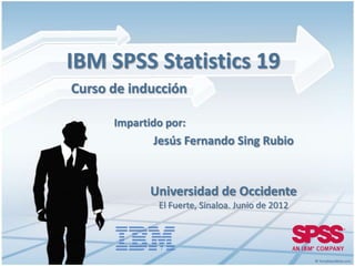 IBM SPSS Statistics 19
Curso de inducción

      Impartido por:
             Jesús Fernando Sing Rubio


             Universidad de Occidente
              El Fuerte, Sinaloa. Junio de 2012
 