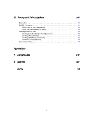 10 Sorting and Selecting Data                                                                                                                  140

     Sorting Data . . . . . . . . . . . . . . . . . . . . . . . . . . . . . . . . . . . . . . . . . . . . . . . . . . . . . . . . . . . . . . . . 140
     Split-File Processing . . . . . . . . . . . . . . . . . . . . . . . . . . . . . . . . . . . . . . . . . . . . . . . . . . . . . . . . . . 141
         Sorting Cases for Split-File Processing . . . . . . . . . . . . . . . . . . . . . . . . . . . . . . . . . . . . . . . . 142
         Turning Split-File Processing On and Off . . . . . . . . . . . . . . . . . . . . . . . . . . . . . . . . . . . . . . . 143
     Selecting Subsets of Cases. . . . . . . . . . . . . . . . . . . . . . . . . . . . . . . . . . . . . . . . . . . . . . . . . . . . . 143
         Selecting Cases Based on Conditional Expressions . .                            ...   ...   ...   ...   ...   ...   ...   ...   ...   ..   144
         Selecting a Random Sample . . . . . . . . . . . . . . . . . . .                 ...   ...   ...   ...   ...   ...   ...   ...   ...   ..   145
         Selecting a Time Range or Case Range . . . . . . . . . . .                      ...   ...   ...   ...   ...   ...   ...   ...   ...   ..   146
         Treatment of Unselected Cases . . . . . . . . . . . . . . . . .                 ...   ...   ...   ...   ...   ...   ...   ...   ...   ..   147
     Case Selection Status. . . . . . . . . . . . . . . . . . . . . . . . . . . .        ...   ...   ...   ...   ...   ...   ...   ...   ...   ..   147



Appendices

A Sample Files                                                                                                                                 149

B Notices                                                                                                                                      158

   Index                                                                                                                                        160




                                                                     x
 