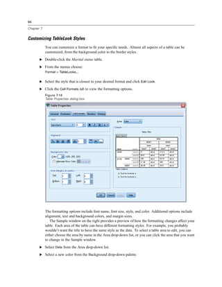 94

Chapter 7


Customizing TableLook Styles
            You can customize a format to ﬁt your speciﬁc needs. Almost all aspects of a table can be
            customized, from the background color to the border styles.
       E Double-click the Marital status table.

       E From the menus choose:
            Format > TableLooks...

       E Select the style that is closest to your desired format and click Edit Look.

       E Click the Cell Formats tab to view the formatting options.
            Figure 7-14
            Table Properties dialog box




            The formatting options include font name, font size, style, and color. Additional options include
            alignment, text and background colors, and margin sizes.
               The Sample window on the right provides a preview of how the formatting changes affect your
            table. Each area of the table can have different formatting styles. For example, you probably
            wouldn’t want the title to have the same style as the data. To select a table area to edit, you can
            either choose the area by name in the Area drop-down list, or you can click the area that you want
            to change in the Sample window.
       E Select Data from the Area drop-down list.

       E Select a new color from the Background drop-down palette.
 
