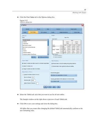 97

                                                                                Working with Output


E Click the Pivot Tables tab in the Options dialog box.

   Figure 7-17
   Options dialog box




E Select the TableLook style that you want to use for all new tables.


   The Sample window on the right shows a preview of each TableLook.

E Click OK to save your settings and close the dialog box.


   All tables that you create after changing the default TableLook automatically conform to the
   new formatting rules.
 