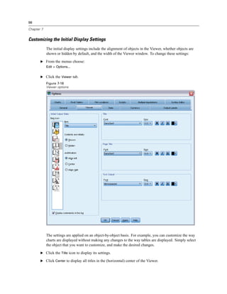 98

Chapter 7


Customizing the Initial Display Settings
            The initial display settings include the alignment of objects in the Viewer, whether objects are
            shown or hidden by default, and the width of the Viewer window. To change these settings:

       E From the menus choose:
            Edit > Options...


       E Click the Viewer tab.
            Figure 7-18
            Viewer options




            The settings are applied on an object-by-object basis. For example, you can customize the way
            charts are displayed without making any changes to the way tables are displayed. Simply select
            the object that you want to customize, and make the desired changes.

       E Click the Title icon to display its settings.

       E Click Center to display all titles in the (horizontal) center of the Viewer.
 