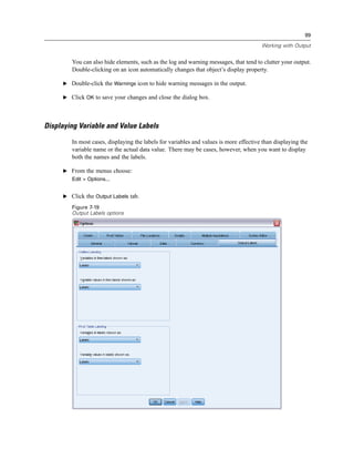 99

                                                                                       Working with Output


        You can also hide elements, such as the log and warning messages, that tend to clutter your output.
        Double-clicking on an icon automatically changes that object’s display property.

     E Double-click the Warnings icon to hide warning messages in the output.

     E Click OK to save your changes and close the dialog box.




Displaying Variable and Value Labels

        In most cases, displaying the labels for variables and values is more effective than displaying the
        variable name or the actual data value. There may be cases, however, when you want to display
        both the names and the labels.

     E From the menus choose:
        Edit > Options...


     E Click the Output Labels tab.

        Figure 7-19
        Output Labels options
 