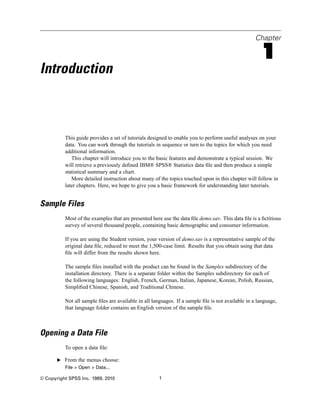 Chapter

                                                                                                     1
Introduction



          This guide provides a set of tutorials designed to enable you to perform useful analyses on your
          data. You can work through the tutorials in sequence or turn to the topics for which you need
          additional information.
             This chapter will introduce you to the basic features and demonstrate a typical session. We
          will retrieve a previously deﬁned IBM® SPSS® Statistics data ﬁle and then produce a simple
          statistical summary and a chart.
             More detailed instruction about many of the topics touched upon in this chapter will follow in
          later chapters. Here, we hope to give you a basic framework for understanding later tutorials.


Sample Files
          Most of the examples that are presented here use the data ﬁle demo.sav. This data ﬁle is a ﬁctitious
          survey of several thousand people, containing basic demographic and consumer information.

          If you are using the Student version, your version of demo.sav is a representative sample of the
          original data ﬁle, reduced to meet the 1,500-case limit. Results that you obtain using that data
          ﬁle will differ from the results shown here.

          The sample ﬁles installed with the product can be found in the Samples subdirectory of the
          installation directory. There is a separate folder within the Samples subdirectory for each of
          the following languages: English, French, German, Italian, Japanese, Korean, Polish, Russian,
          Simpliﬁed Chinese, Spanish, and Traditional Chinese.

          Not all sample ﬁles are available in all languages. If a sample ﬁle is not available in a language,
          that language folder contains an English version of the sample ﬁle.



Opening a Data File
          To open a data ﬁle:

       E From the menus choose:
          File > Open > Data...

© Copyright SPSS Inc. 1989, 2010                      1
 