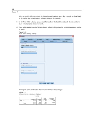 100

Chapter 7


            You can specify different settings for the outline and contents panes. For example, to show labels
            in the outline and variable names and data values in the contents:

       E In the Pivot Table Labeling group, select Names from the Variables in Labels drop-down list to
            show variable names instead of labels.

       E Then, select Values from the Variable Values in Labels drop-down list to show data values instead
            of labels.
            Figure 7-20
            Pivot Table Labeling settings




            Subsequent tables produced in the session will reﬂect these changes.
            Figure 7-21
            Variable names and values displayed
 