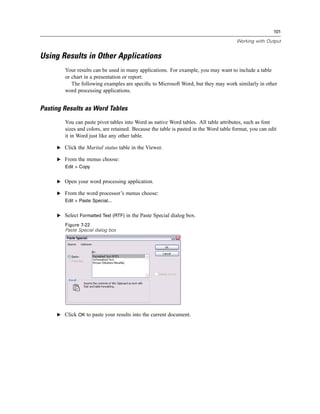 101

                                                                                       Working with Output


Using Results in Other Applications
        Your results can be used in many applications. For example, you may want to include a table
        or chart in a presentation or report.
           The following examples are speciﬁc to Microsoft Word, but they may work similarly in other
        word processing applications.


Pasting Results as Word Tables
        You can paste pivot tables into Word as native Word tables. All table attributes, such as font
        sizes and colors, are retained. Because the table is pasted in the Word table format, you can edit
        it in Word just like any other table.

     E Click the Marital status table in the Viewer.

     E From the menus choose:
        Edit > Copy


     E Open your word processing application.

     E From the word processor’s menus choose:
        Edit > Paste Special...


     E Select Formatted Text (RTF) in the Paste Special dialog box.

        Figure 7-22
        Paste Special dialog box




     E Click OK to paste your results into the current document.
 