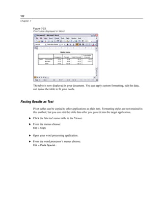 102

Chapter 7


            Figure 7-23
            Pivot table displayed in Word




            The table is now displayed in your document. You can apply custom formatting, edit the data,
            and resize the table to ﬁt your needs.



Pasting Results as Text
            Pivot tables can be copied to other applications as plain text. Formatting styles are not retained in
            this method, but you can edit the table data after you paste it into the target application.

       E Click the Marital status table in the Viewer.

       E From the menus choose:
            Edit > Copy


       E Open your word processing application.

       E From the word processor’s menus choose:
            Edit > Paste Special...
 