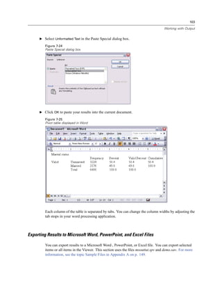 103

                                                                                     Working with Output


     E Select Unformatted Text in the Paste Special dialog box.

        Figure 7-24
        Paste Special dialog box




     E Click OK to paste your results into the current document.

        Figure 7-25
        Pivot table displayed in Word




        Each column of the table is separated by tabs. You can change the column widths by adjusting the
        tab stops in your word processing application.



Exporting Results to Microsoft Word, PowerPoint, and Excel Files

        You can export results to a Microsoft Word , PowerPoint, or Excel ﬁle. You can export selected
        items or all items in the Viewer. This section uses the ﬁles msouttut.spv and demo.sav. For more
        information, see the topic Sample Files in Appendix A on p. 149.
 