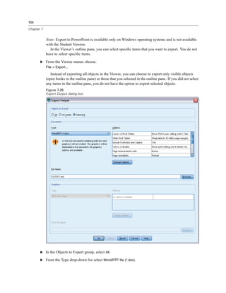 104

Chapter 7


            Note: Export to PowerPoint is available only on Windows operating systems and is not available
            with the Student Version.
               In the Viewer’s outline pane, you can select speciﬁc items that you want to export. You do not
            have to select speciﬁc items.
       E From the Viewer menus choose:
            File > Export...

               Instead of exporting all objects in the Viewer, you can choose to export only visible objects
            (open books in the outline pane) or those that you selected in the outline pane. If you did not select
            any items in the outline pane, you do not have the option to export selected objects.
            Figure 7-26
            Export Output dialog box




       E In the Objects to Export group, select All.

       E From the Type drop-down list select Word/RTF file (*.doc).
 
