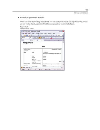 105

                                                                              Working with Output


E Click OK to generate the Word ﬁle.

   When you open the resulting ﬁle in Word, you can see how the results are exported. Notes, which
   are not visible objects, appear in Word because you chose to export all objects.
   Figure 7-27
   Output.doc in Word
 