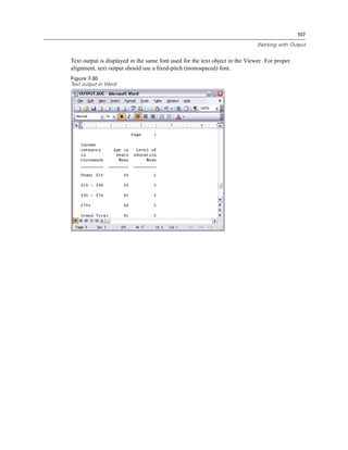 107

                                                                              Working with Output


Text output is displayed in the same font used for the text object in the Viewer. For proper
alignment, text output should use a ﬁxed-pitch (monospaced) font.
Figure 7-30
Text output in Word
 