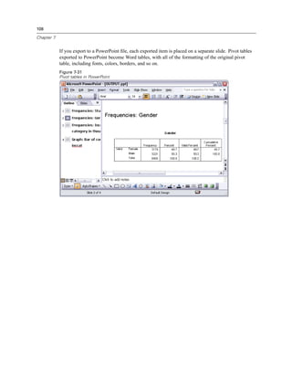 108

Chapter 7


            If you export to a PowerPoint ﬁle, each exported item is placed on a separate slide. Pivot tables
            exported to PowerPoint become Word tables, with all of the formatting of the original pivot
            table, including fonts, colors, borders, and so on.
            Figure 7-31
            Pivot tables in PowerPoint
 