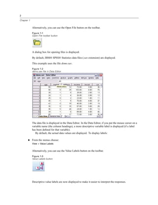 2

Chapter 1


            Alternatively, you can use the Open File button on the toolbar.
            Figure 1-1
            Open File toolbar button




            A dialog box for opening ﬁles is displayed.

            By default, IBM® SPSS® Statistics data ﬁles (.sav extension) are displayed.

            This example uses the ﬁle demo.sav.
            Figure 1-2
            demo.sav file in Data Editor




            The data ﬁle is displayed in the Data Editor. In the Data Editor, if you put the mouse cursor on a
            variable name (the column headings), a more descriptive variable label is displayed (if a label
            has been deﬁned for that variable).
               By default, the actual data values are displayed. To display labels:

       E From the menus choose:
            View > Value Labels


            Alternatively, you can use the Value Labels button on the toolbar.
            Figure 1-3
            Value Labels button




            Descriptive value labels are now displayed to make it easier to interpret the responses.
 