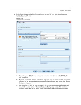 111

                                                                                 Working with Output


E In the Export Output dialog box, from the Export Format File Type drop-down list choose
  Portable Document Format.

   Figure 7-35
   Export Output dialog box




       The outline pane of the Viewer document is converted to bookmarks in the PDF ﬁle for
       easy navigation.
       Page size, orientation, margins, content and display of page headers and footers, and printed
       chart size in PDF documents are controlled by page setup options (File menu, Page Setup in
       the Viewer window).
       The resolution (DPI) of the PDF document is the current resolution setting for the default
       or currently selected printer (which can be changed using Page Setup). The maximum
       resolution is 1200 DPI. If the printer setting is higher, the PDF document resolution will
 