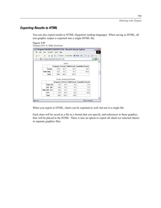 113

                                                                                       Working with Output


Exporting Results to HTML
        You can also export results to HTML (hypertext markup language). When saving as HTML, all
        non-graphic output is exported into a single HTML ﬁle.
        Figure 7-37
        Output.htm in Web browser




        When you export to HTML, charts can be exported as well, but not to a single ﬁle.

        Each chart will be saved as a ﬁle in a format that you specify, and references to these graphics
        ﬁles will be placed in the HTML. There is also an option to export all charts (or selected charts)
        in separate graphics ﬁles.
 