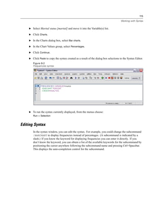 115

                                                                                       Working with Syntax


    E Select Marital status [marital] and move it into the Variable(s) list.

    E Click Charts.

    E In the Charts dialog box, select Bar charts.

    E In the Chart Values group, select Percentages.

    E Click Continue.

    E Click Paste to copy the syntax created as a result of the dialog box selections to the Syntax Editor.

       Figure 8-2
       Frequencies syntax




    E To run the syntax currently displayed, from the menus choose:
       Run > Selection


Editing Syntax
       In the syntax window, you can edit the syntax. For example, you could change the subcommand
       /BARCHART to display frequencies instead of percentages. (A subcommand is indicated by a
       slash.) If you know the keyword for displaying frequencies you can enter it directly. If you
       don’t know the keyword, you can obtain a list of the available keywords for the subcommand by
       positioning the cursor anywhere following the subcommand name and pressing Ctrl+Spacebar.
       This displays the auto-completion control for the subcommand.
 