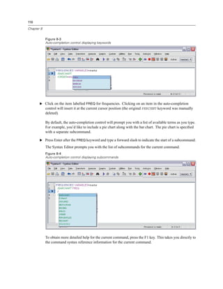 116

Chapter 8


            Figure 8-3
            Auto-completion control displaying keywords




       E Click on the item labelled FREQ for frequencies. Clicking on an item in the auto-completion
            control will insert it at the current cursor position (the original PERCENT keyword was manually
            deleted).

            By default, the auto-completion control will prompt you with a list of available terms as you type.
            For example, you’d like to include a pie chart along with the bar chart. The pie chart is speciﬁed
            with a separate subcommand.

       E Press Enter after the FREQ keyword and type a forward slash to indicate the start of a subcommand.

            The Syntax Editor prompts you with the list of subcommands for the current command.
            Figure 8-4
            Auto-completion control displaying subcommands




            To obtain more detailed help for the current command, press the F1 key. This takes you directly to
            the command syntax reference information for the current command.
 