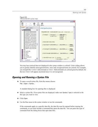 117

                                                                                      Working with Syntax


       Figure 8-5
       FREQUENCIES syntax help




       You may have noticed that text displayed in the syntax window is colored. Color coding allows
       you to quickly identify unrecognized terms, since only recognized terms are colored. For example,
       you misspell the FORMAT subcommand as FRMAT. Subcommands are colored green by default, but
       the text FRMAT will appear uncolored since it is not recognized.


Opening and Running a Syntax File
    E To open a saved syntax ﬁle, from the menus choose:
       File > Open > Syntax...


       A standard dialog box for opening ﬁles is displayed.

    E Select a syntax ﬁle. If no syntax ﬁles are displayed, make sure Syntax (*.sps) is selected as the
       ﬁle type you want to view.

    E Click Open.

    E Use the Run menu in the syntax window to run the commands.

       If the commands apply to a speciﬁc data ﬁle, the data ﬁle must be opened before running the
       commands, or you must include a command that opens the data ﬁle. You can paste this type of
       command from the dialog boxes that open data ﬁles.
 