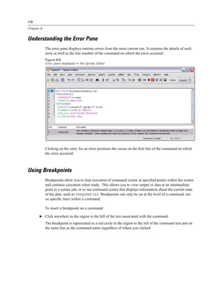118

Chapter 8


Understanding the Error Pane
            The error pane displays runtime errors from the most current run. It contains the details of each
            error as well as the line number of the command on which the error occurred.
            Figure 8-6
            Error pane displayed in the Syntax Editor




            Clicking on the entry for an error positions the cursor on the ﬁrst line of the command on which
            the error occurred.



Using Breakpoints
            Breakpoints allow you to stop execution of command syntax at speciﬁed points within the syntax
            and continue execution when ready. This allows you to view output or data at an intermediate
            point in a syntax job, or to run command syntax that displays information about the current state
            of the data, such as FREQUENCIES. Breakpoints can only be set at the level of a command, not
            on speciﬁc lines within a command.

            To insert a breakpoint on a command:

       E Click anywhere in the region to the left of the text associated with the command.

            The breakpoint is represented as a red circle in the region to the left of the command text and on
            the same line as the command name regardless of where you clicked.
 