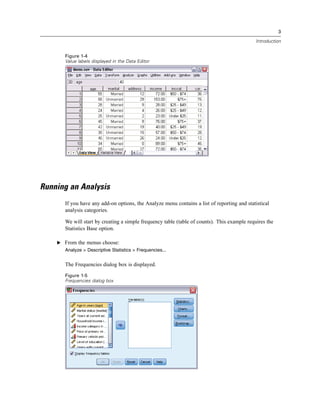 3

                                                                                              Introduction


       Figure 1-4
       Value labels displayed in the Data Editor




Running an Analysis
       If you have any add-on options, the Analyze menu contains a list of reporting and statistical
       analysis categories.

       We will start by creating a simple frequency table (table of counts). This example requires the
       Statistics Base option.

    E From the menus choose:
       Analyze > Descriptive Statistics > Frequencies...


       The Frequencies dialog box is displayed.
       Figure 1-5
       Frequencies dialog box
 
