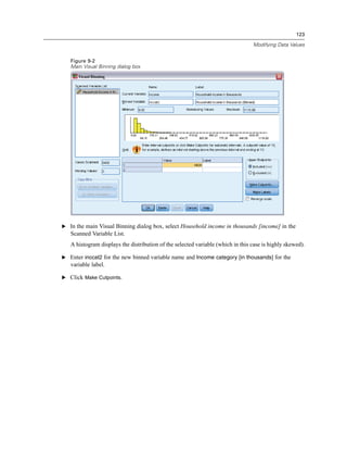 123

                                                                                 Modifying Data Values


   Figure 9-2
   Main Visual Binning dialog box




E In the main Visual Binning dialog box, select Household income in thousands [income] in the
   Scanned Variable List.
   A histogram displays the distribution of the selected variable (which in this case is highly skewed).

E Enter inccat2 for the new binned variable name and Income category [in thousands] for the
   variable label.

E Click Make Cutpoints.
 