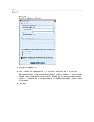 124

Chapter 9


            Figure 9-3
            Visual Binning Cutpoints dialog box




       E Select Equal Width Intervals.

       E Enter 25 for the ﬁrst cutpoint location, 3 for the number of cutpoints, and 25 for the width.

            The number of binned categories is one greater than the number of cutpoints. So in this example,
            the new binned variable will have four categories, with the ﬁrst three categories each containing
            ranges of 25 (thousand) and the last one containing all values above the highest cutpoint value of
            75 (thousand).

       E Click Apply.
 