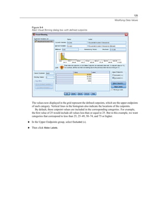 125

                                                                                 Modifying Data Values


   Figure 9-4
   Main Visual Binning dialog box with defined cutpoints




   The values now displayed in the grid represent the deﬁned cutpoints, which are the upper endpoints
   of each category. Vertical lines in the histogram also indicate the locations of the cutpoints.
      By default, these cutpoint values are included in the corresponding categories. For example,
   the ﬁrst value of 25 would include all values less than or equal to 25. But in this example, we want
   categories that correspond to less than 25, 25–49, 50–74, and 75 or higher.

E In the Upper Endpoints group, select Excluded (<).

E Then click Make Labels.
 