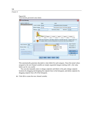 126

Chapter 9


            Figure 9-5
            Automatically generated value labels




            This automatically generates descriptive value labels for each category. Since the actual values
            assigned to the new binned variable are simply sequential integers starting with 1, the value
            labels can be very useful.
               You can also manually enter or change cutpoints and labels in the grid, change cutpoint
            locations by dragging and dropping the cutpoint lines in the histogram, and delete cutpoints by
            dragging cutpoint lines off of the histogram.

       E Click OK to create the new, binned variable.
 