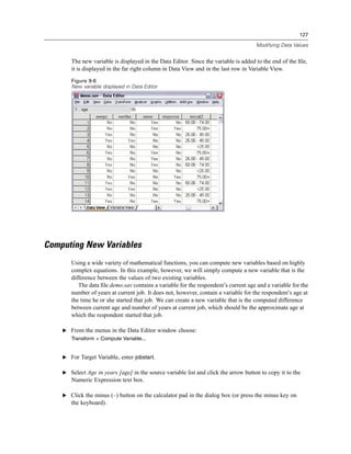 127

                                                                                     Modifying Data Values


       The new variable is displayed in the Data Editor. Since the variable is added to the end of the ﬁle,
       it is displayed in the far right column in Data View and in the last row in Variable View.
       Figure 9-6
       New variable displayed in Data Editor




Computing New Variables
       Using a wide variety of mathematical functions, you can compute new variables based on highly
       complex equations. In this example, however, we will simply compute a new variable that is the
       difference between the values of two existing variables.
          The data ﬁle demo.sav contains a variable for the respondent’s current age and a variable for the
       number of years at current job. It does not, however, contain a variable for the respondent’s age at
       the time he or she started that job. We can create a new variable that is the computed difference
       between current age and number of years at current job, which should be the approximate age at
       which the respondent started that job.

    E From the menus in the Data Editor window choose:
       Transform > Compute Variable...


    E For Target Variable, enter jobstart.

    E Select Age in years [age] in the source variable list and click the arrow button to copy it to the
       Numeric Expression text box.

    E Click the minus (–) button on the calculator pad in the dialog box (or press the minus key on
       the keyboard).
 
