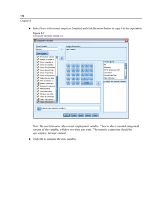 128

Chapter 9


       E Select Years with current employer [employ] and click the arrow button to copy it to the expression.

            Figure 9-7
            Compute Variable dialog box




            Note: Be careful to select the correct employment variable. There is also a recoded categorical
            version of the variable, which is not what you want. The numeric expression should be
            age–employ, not age–empcat.

       E Click OK to compute the new variable.
 