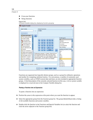 130

Chapter 9


                Cross-case functions
                String functions
            Figure 9-9
            Compute Variable dialog box displaying function grouping




            Functions are organized into logically distinct groups, such as a group for arithmetic operations
            and another for computing statistical metrics. For convenience, a number of commonly used
            system variables, such as $TIME (current date and time), are also included in appropriate function
            groups. A brief description of the currently selected function (in this case, SUM) or system variable
            is displayed in a reserved area in the Compute Variable dialog box.

            Pasting a Function into an Expression

            To paste a function into an expression:

       E Position the cursor in the expression at the point where you want the function to appear.

       E Select the appropriate group from the Function group list. The group labeled All provides a listing
            of all available functions and system variables.

       E Double-click the function in the Functions and Special Variables list (or select the function and
            click the arrow adjacent to the Function group list).
 