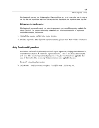 131

                                                                                      Modifying Data Values


        The function is inserted into the expression. If you highlight part of the expression and then insert
        the function, the highlighted portion of the expression is used as the ﬁrst argument in the function.

        Editing a Function in an Expression

        The function is not complete until you enter the arguments, represented by question marks in the
        pasted function. The number of question marks indicates the minimum number of arguments
        required to complete the function.

     E Highlight the question mark(s) in the pasted function.

     E Enter the arguments. If the arguments are variable names, you can paste them from the variable list.




Using Conditional Expressions
        You can use conditional expressions (also called logical expressions) to apply transformations to
        selected subsets of cases. A conditional expression returns a value of true, false, or missing for
        each case. If the result of a conditional expression is true, the transformation is applied to that
        case. If the result is false or missing, the transformation is not applied to the case.

        To specify a conditional expression:

     E Click If in the Compute Variable dialog box. This opens the If Cases dialog box.
 