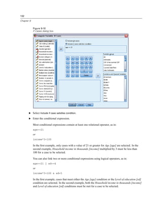 132

Chapter 9


            Figure 9-10
            If Cases dialog box




       E Select Include if case satisfies condition.

       E Enter the conditional expression.

            Most conditional expressions contain at least one relational operator, as in:
            age>=21
            or
            income*3<100

            In the ﬁrst example, only cases with a value of 21 or greater for Age [age] are selected. In the
            second example, Household income in thousands [income] multiplied by 3 must be less than
            100 for a case to be selected.

            You can also link two or more conditional expressions using logical operators, as in:
            age>=21 | ed>=4
            or
            income*3<100 & ed=5

            In the ﬁrst example, cases that meet either the Age [age] condition or the Level of education [ed]
            condition are selected. In the second example, both the Household income in thousands [income]
            and Level of education [ed] conditions must be met for a case to be selected.
 