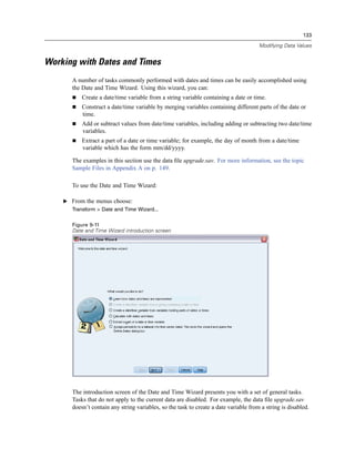 133

                                                                                       Modifying Data Values


Working with Dates and Times
       A number of tasks commonly performed with dates and times can be easily accomplished using
       the Date and Time Wizard. Using this wizard, you can:
           Create a date/time variable from a string variable containing a date or time.
           Construct a date/time variable by merging variables containing different parts of the date or
           time.
           Add or subtract values from date/time variables, including adding or subtracting two date/time
           variables.
           Extract a part of a date or time variable; for example, the day of month from a date/time
           variable which has the form mm/dd/yyyy.

       The examples in this section use the data ﬁle upgrade.sav. For more information, see the topic
       Sample Files in Appendix A on p. 149.

       To use the Date and Time Wizard:

    E From the menus choose:
       Transform > Date and Time Wizard...


       Figure 9-11
       Date and Time Wizard introduction screen




       The introduction screen of the Date and Time Wizard presents you with a set of general tasks.
       Tasks that do not apply to the current data are disabled. For example, the data ﬁle upgrade.sav
       doesn’t contain any string variables, so the task to create a date variable from a string is disabled.
 