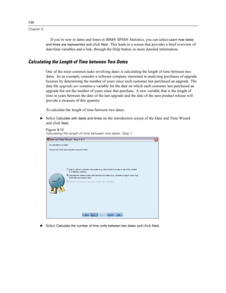 134

Chapter 9


              If you’re new to dates and times in IBM® SPSS® Statistics, you can select Learn how dates
            and times are represented and click Next. This leads to a screen that provides a brief overview of
            date/time variables and a link, through the Help button, to more detailed information.


Calculating the Length of Time between Two Dates
            One of the most common tasks involving dates is calculating the length of time between two
            dates. As an example, consider a software company interested in analyzing purchases of upgrade
            licenses by determining the number of years since each customer last purchased an upgrade. The
            data ﬁle upgrade.sav contains a variable for the date on which each customer last purchased an
            upgrade but not the number of years since that purchase. A new variable that is the length of
            time in years between the date of the last upgrade and the date of the next product release will
            provide a measure of this quantity.

            To calculate the length of time between two dates:

       E Select Calculate with dates and times on the introduction screen of the Date and Time Wizard
         and click Next.
            Figure 9-12
            Calculating the length of time between two dates: Step 1




       E Select Calculate the number of time units between two dates and click Next.
 