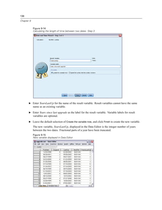 136

Chapter 9


            Figure 9-14
            Calculating the length of time between two dates: Step 3




       E Enter YearsLastUp for the name of the result variable. Result variables cannot have the same
            name as an existing variable.

       E Enter Years since last upgrade as the label for the result variable. Variable labels for result
            variables are optional.

       E Leave the default selection of Create the variable now, and click Finish to create the new variable.

            The new variable, YearsLastUp, displayed in the Data Editor is the integer number of years
            between the two dates. Fractional parts of a year have been truncated.
            Figure 9-15
            New variable displayed in Data Editor
 