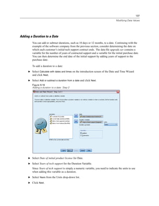 137

                                                                                      Modifying Data Values




Adding a Duration to a Date
        You can add or subtract durations, such as 10 days or 12 months, to a date. Continuing with the
        example of the software company from the previous section, consider determining the date on
        which each customer’s initial tech support contract ends. The data ﬁle upgrade.sav contains a
        variable for the number of years of contracted support and a variable for the initial purchase date.
        You can then determine the end date of the initial support by adding years of support to the
        purchase date.

        To add a duration to a date:

     E Select Calculate with dates and times on the introduction screen of the Date and Time Wizard
       and click Next.

     E Select Add or subtract a duration from a date and click Next.
        Figure 9-16
        Adding a duration to a date: Step 2




     E Select Date of initial product license for Date.

     E Select Years of tech support for the Duration Variable.

        Since Years of tech support is simply a numeric variable, you need to indicate the units to use
        when adding this variable as a duration.

     E Select Years from the Units drop-down list.

     E Click Next.
 