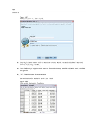 138

Chapter 9


            Figure 9-17
            Adding a duration to a date: Step 3




       E Enter SupEndDate for the name of the result variable. Result variables cannot have the same
            name as an existing variable.

       E Enter End date for support as the label for the result variable. Variable labels for result variables
            are optional.

       E Click Finish to create the new variable.

            The new variable is displayed in the Data Editor.
            Figure 9-18
            New variable displayed in Data Editor
 