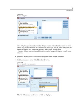 5

                                                                                          Introduction


   Figure 1-7
   Resized dialog box




   In the dialog box, you choose the variables that you want to analyze from the source list on the
   left and drag and drop them into the Variable(s) list on the right. The OK button, which runs the
   analysis, is disabled until at least one variable is placed in the Variable(s) list.
      In many dialogs, you can obtain additional information by right-clicking any variable name
   in the list.

E Right-click Income category in thousands [inccat] and choose Variable Information.

E Click the down arrow on the Value labels drop-down list.

   Figure 1-8
   Defined labels for income variable




   All of the deﬁned value labels for the variable are displayed.
 