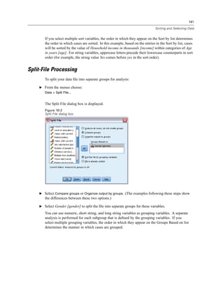141

                                                                                  Sorting and Selecting Data


       If you select multiple sort variables, the order in which they appear on the Sort by list determines
       the order in which cases are sorted. In this example, based on the entries in the Sort by list, cases
       will be sorted by the value of Household income in thousands [income] within categories of Age
       in years [age]. For string variables, uppercase letters precede their lowercase counterparts in sort
       order (for example, the string value Yes comes before yes in the sort order).


Split-File Processing
       To split your data ﬁle into separate groups for analysis:

    E From the menus choose:
       Data > Split File...


       The Split File dialog box is displayed.
       Figure 10-2
       Split File dialog box




    E Select Compare groups or Organize output by groups. (The examples following these steps show
       the differences between these two options.)

    E Select Gender [gender] to split the ﬁle into separate groups for these variables.

       You can use numeric, short string, and long string variables as grouping variables. A separate
       analysis is performed for each subgroup that is deﬁned by the grouping variables. If you
       select multiple grouping variables, the order in which they appear on the Groups Based on list
       determines the manner in which cases are grouped.
 