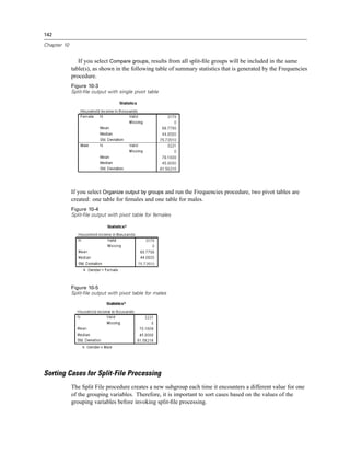 142

Chapter 10


                If you select Compare groups, results from all split-ﬁle groups will be included in the same
             table(s), as shown in the following table of summary statistics that is generated by the Frequencies
             procedure.
             Figure 10-3
             Split-file output with single pivot table




             If you select Organize output by groups and run the Frequencies procedure, two pivot tables are
             created: one table for females and one table for males.
             Figure 10-4
             Split-file output with pivot table for females




             Figure 10-5
             Split-file output with pivot table for males




Sorting Cases for Split-File Processing
             The Split File procedure creates a new subgroup each time it encounters a different value for one
             of the grouping variables. Therefore, it is important to sort cases based on the values of the
             grouping variables before invoking split-ﬁle processing.
 