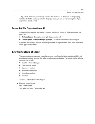 143

                                                                                     Sorting and Selecting Data


            By default, Split File automatically sorts the data ﬁle based on the values of the grouping
         variables. If the ﬁle is already sorted in the proper order, you can save processing time if you
         select File is already sorted.



Turning Split-File Processing On and Off
         After you invoke split-ﬁle processing, it remains in effect for the rest of the session unless you
         turn it off.
             Analyze all cases. This option turns split-ﬁle processing off.
             Compare groups and Organize output by groups. This option turns split-ﬁle processing on.
         If split-ﬁle processing is in effect, the message Split File on appears on the status bar at the bottom
         of the application window.



Selecting Subsets of Cases
         You can restrict your analysis to a speciﬁc subgroup based on criteria that include variables and
         complex expressions. You can also select a random sample of cases. The criteria used to deﬁne a
         subgroup can include:
             Variable values and ranges
             Date and time ranges
             Case (row) numbers
             Arithmetic expressions
             Logical expressions
             Functions

         To select a subset of cases for analysis:

      E From the menus choose:
         Data > Select Cases...

         This opens the Select Cases dialog box.
 
